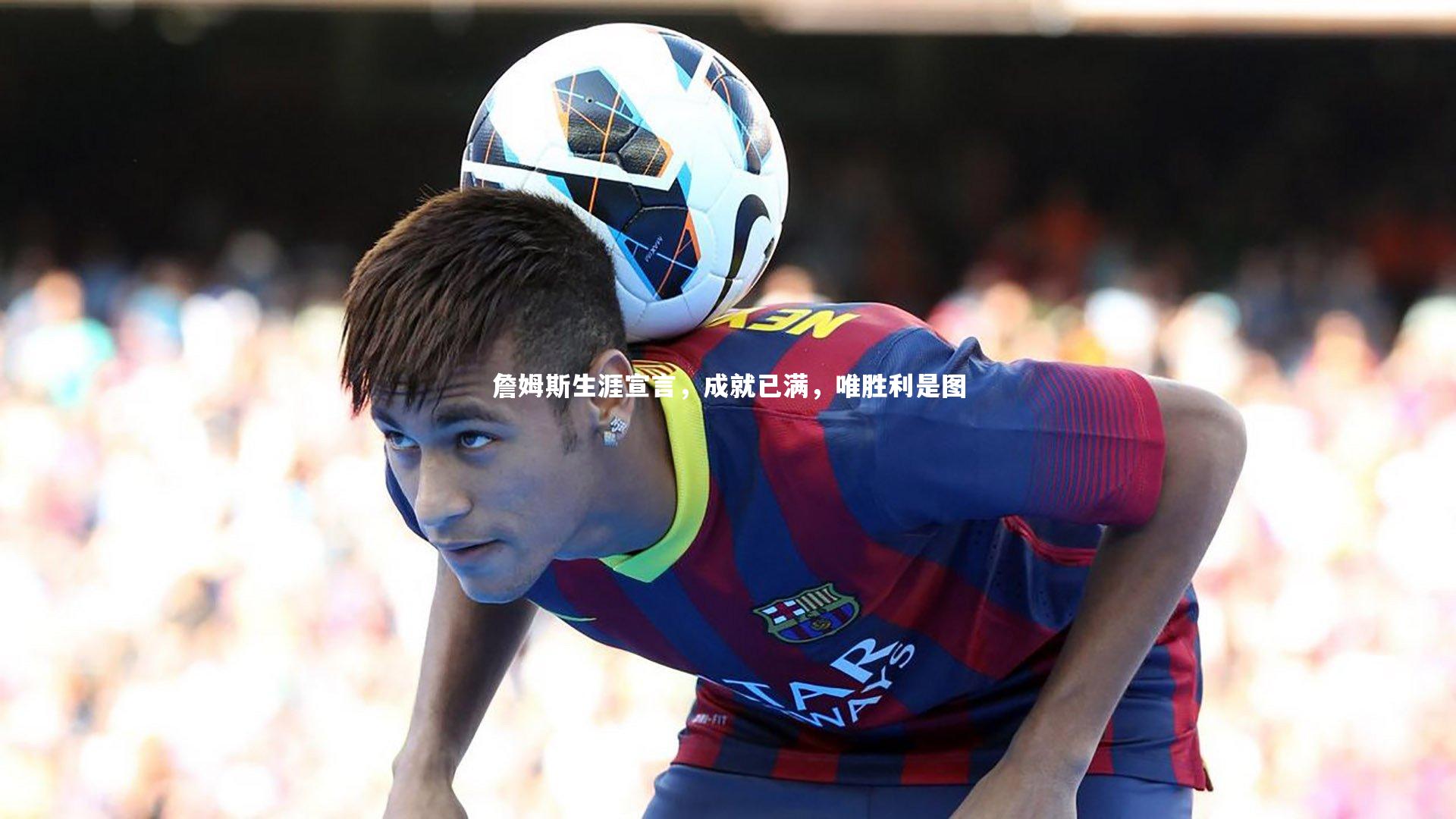 j9九游会官网登录_詹姆斯生涯宣言，成就已满，唯胜利是图